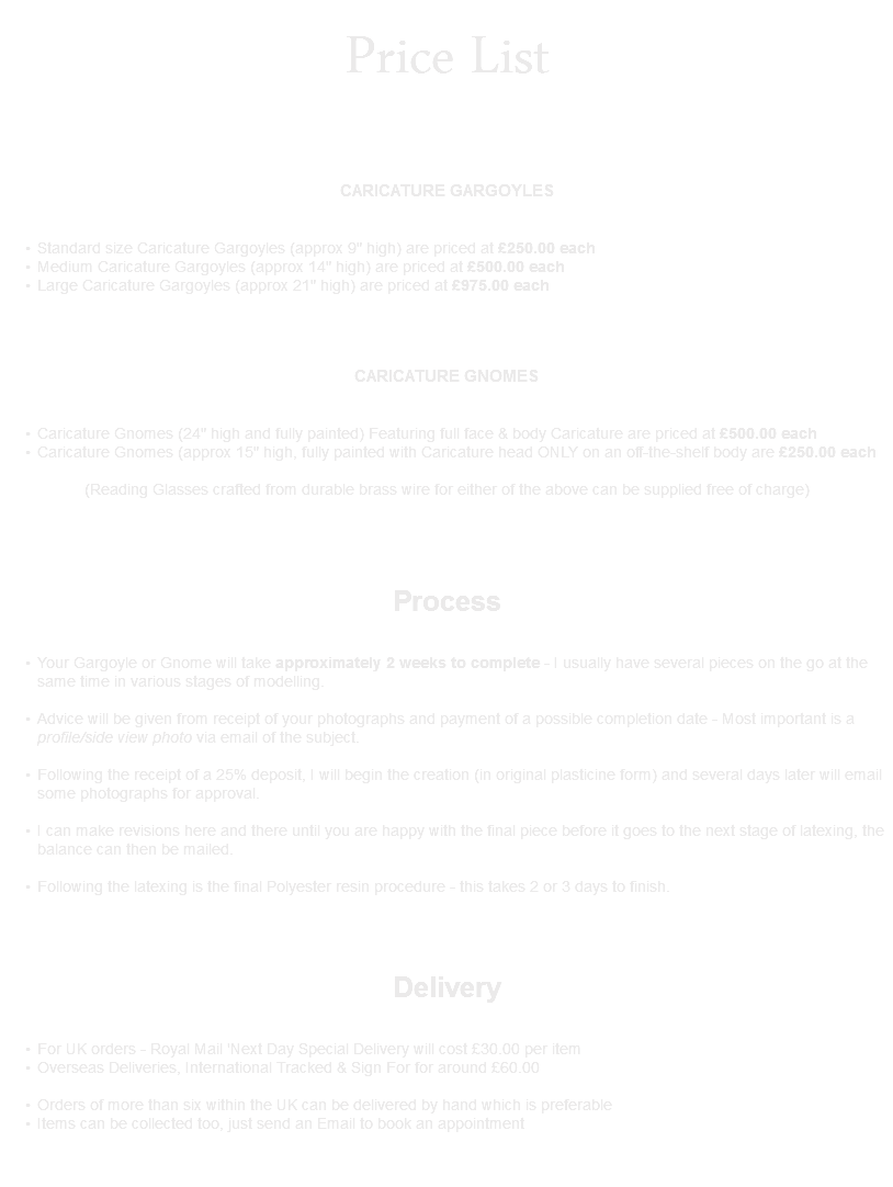 Price List CARICATURE GARGOYLES Standard size Caricature Gargoyles (approx 9" high) are priced at £250.00 each Medium Caricature Gargoyles (approx 14" high) are priced at £500.00 each Large Caricature Gargoyles (approx 21" high) are priced at £975.00 each CARICATURE GNOMES Caricature Gnomes (24" high and fully painted) Featuring full face & body Caricature are priced at £500.00 each Caricature Gnomes (approx 15" high, fully painted with Caricature head ONLY on an off-the-shelf body are £250.00 each (Reading Glasses crafted from durable brass wire for either of the above can be supplied free of charge) Process Your Gargoyle or Gnome will take approximately 2 weeks to complete - I usually have several pieces on the go at the same time in various stages of modelling. Advice will be given from receipt of your photographs and payment of a possible completion date - Most important is a profile/side view photo via email of the subject. 
Following the receipt of a 25% deposit, I will begin the creation (in original plasticine form) and several days later will email some photographs for approval. 
I can make revisions here and there until you are happy with the final piece before it goes to the next stage of latexing, the balance can then be mailed. 
Following the latexing is the final Polyester resin procedure - this takes 2 or 3 days to finish.  Delivery   
For UK orders - Royal Mail 'Next Day Special Delivery will cost £30.00 per item
Overseas Deliveries, International Tracked & Sign For for around £60.00 
Orders of more than six within the UK can be delivered by hand which is preferable
Items can be collected too, just send an Email to book an appointment  